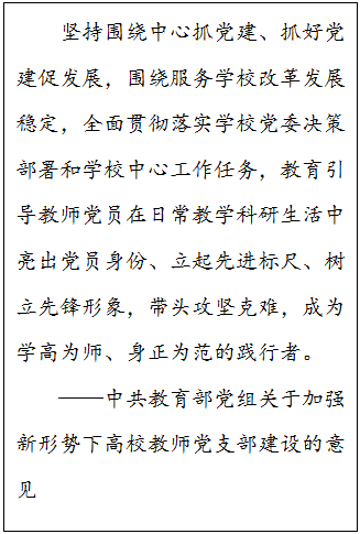 文本框: 坚持围绕中心抓党建、抓好党建促发展，围绕服务学校改革发展稳定，全面贯彻落实公司党委决策部署和学校中心工作任务，教育引导教师党员在日常教学科研生活中亮出党员身份、立起先进标尺、树立先锋形象，带头攻坚克难，成为学高为师、身正为范的践行者。——中共教育部党组关于加强新形势下高校教师党支部建设的意见